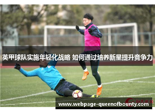 英甲球队实施年轻化战略 如何通过培养新星提升竞争力