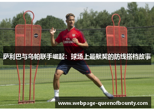 萨利巴与乌帕联手崛起：球场上最默契的防线搭档故事