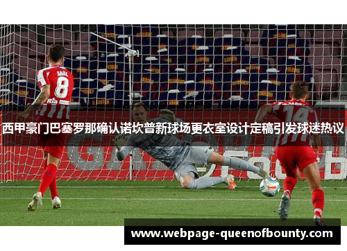 西甲豪门巴塞罗那确认诺坎普新球场更衣室设计定稿引发球迷热议